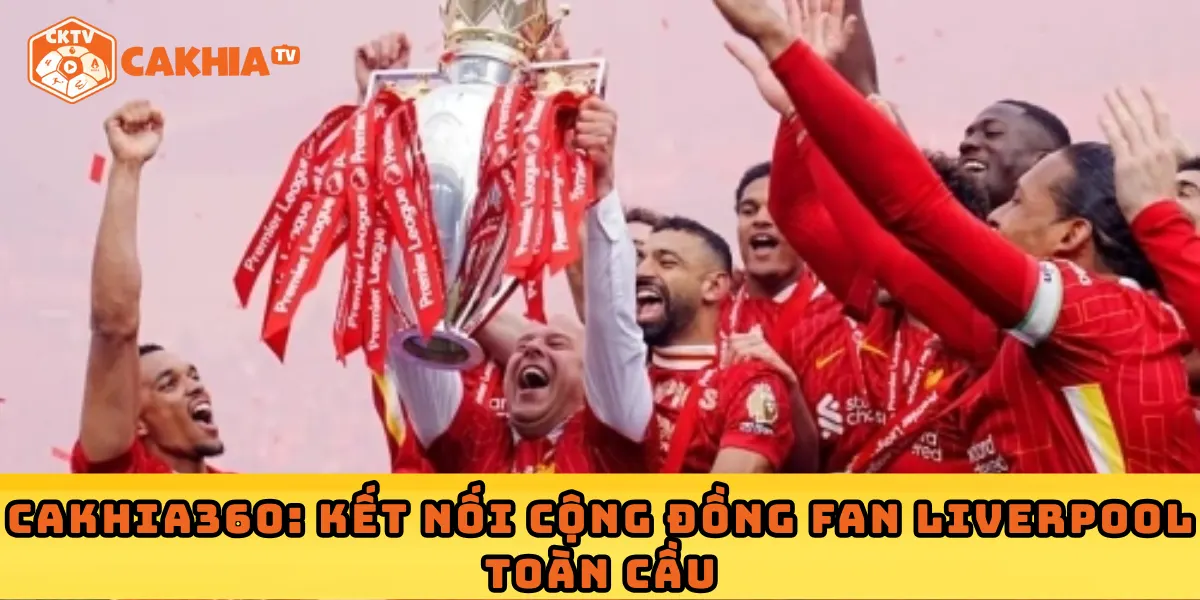 Cakhia360: Kết nối cộng đồng fan Liverpool toàn cầu
